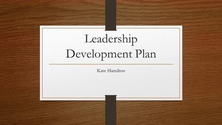 Leadership Development Plan Kate Hamilton. As an authentic leader, I will… Be honest with my staff Have integrity in all that I do Act in a genuine manner.