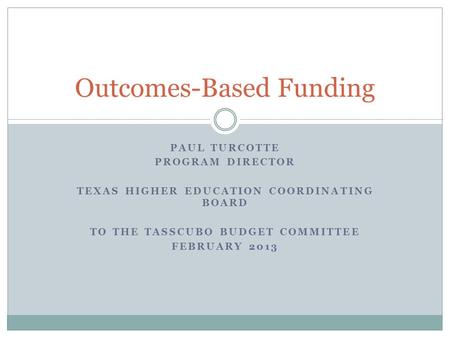 PAUL TURCOTTE PROGRAM DIRECTOR TEXAS HIGHER EDUCATION COORDINATING BOARD TO THE TASSCUBO BUDGET COMMITTEE FEBRUARY 2013 Outcomes-Based Funding.