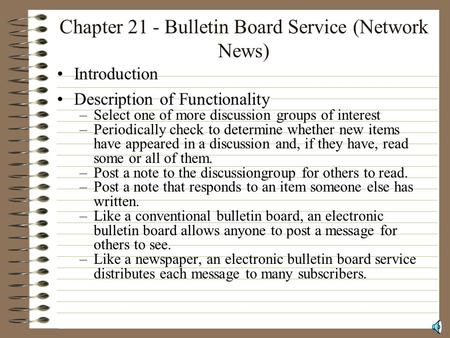 Chapter 21 - Bulletin Board Service (Network News) Introduction Description of Functionality –Select one of more discussion groups of interest –Periodically.