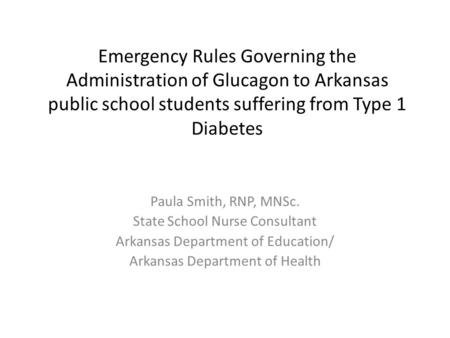 Emergency Rules Governing the Administration of Glucagon to Arkansas public school students suffering from Type 1 Diabetes Paula Smith, RNP, MNSc. State.