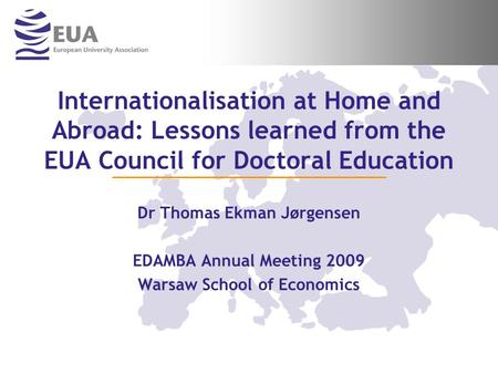 Internationalisation at Home and Abroad: Lessons learned from the EUA Council for Doctoral Education Dr Thomas Ekman Jørgensen EDAMBA Annual Meeting 2009.