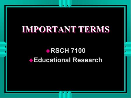 IMPORTANT TERMS u RSCH 7100 u Educational Research.