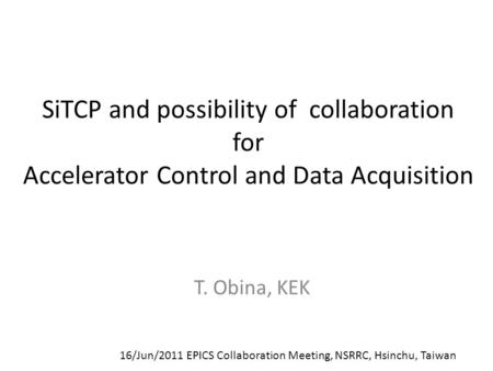 SiTCP and possibility of collaboration for Accelerator Control and Data Acquisition T. Obina, KEK 16/Jun/2011 EPICS Collaboration Meeting, NSRRC, Hsinchu,