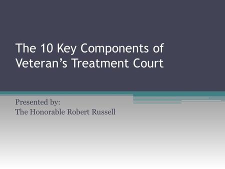 The 10 Key Components of Veteran’s Treatment Court Presented by: The Honorable Robert Russell.