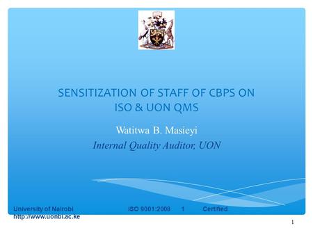 1 SENSITIZATION OF STAFF OF CBPS ON ISO & UON QMS Watitwa B. Masieyi Internal Quality Auditor, UON University of Nairobi ISO 9001:2008 1 Certified