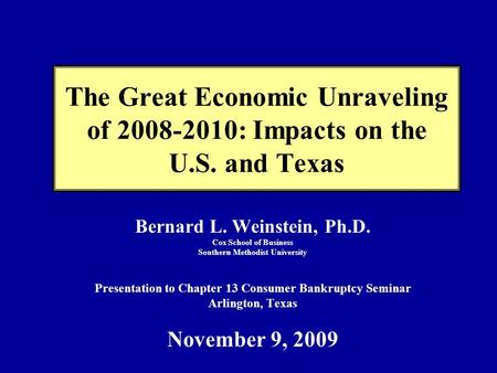 The Great Economic Unraveling of 2008-2010: Impacts on the U.S. and Texas Bernard L. Weinstein, Ph.D. Cox School of Business Southern Methodist University.
