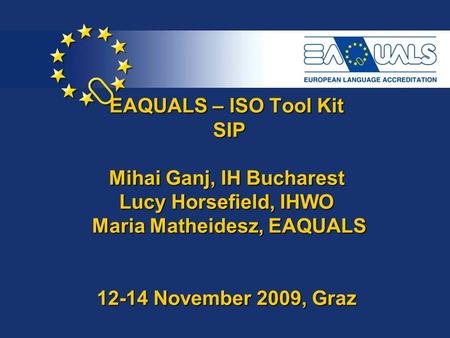 EAQUALS – ISO Tool Kit SIP Mihai Ganj, IH Bucharest Lucy Horsefield, IHWO Maria Matheidesz, EAQUALS 12-14 November 2009, Graz.