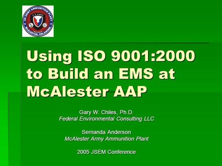 Using ISO 9001:2000 to Build an EMS at McAlester AAP Gary W. Chiles, Ph.D. Federal Environmental Consulting LLC Sernanda Anderson McAlester Army Ammunition.