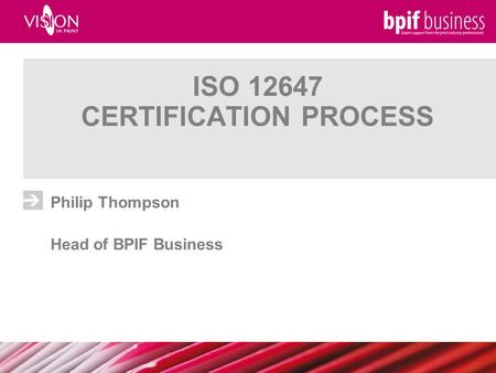 ISO 12647 CERTIFICATION PROCESS Philip Thompson Head of BPIF Business.