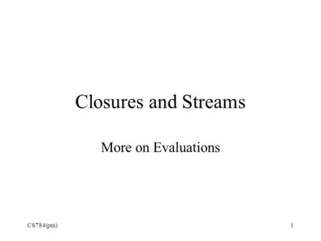 Closures and Streams More on Evaluations CS784(pm)1.