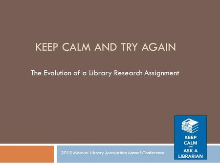KEEP CALM AND TRY AGAIN The Evolution of a Library Research Assignment 2013 Missouri Library Association Annual Conference.