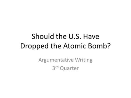 Should the U.S. Have Dropped the Atomic Bomb? Argumentative Writing 3 rd Quarter.