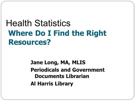 Jane Long, MA, MLIS Periodicals and Government Documents Librarian Al Harris Library Health Statistics Where Do I Find the Right Resources?