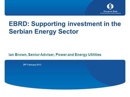 EBRD: Supporting investment in the Serbian Energy Sector Ian Brown, Senior Adviser, Power and Energy Utilities 26 th February 2013.