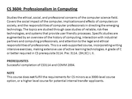 CS 3604: Professionalism in Computing Studies the ethical, social, and professional concerns of the computer science field. Covers the social impact of.