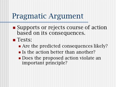 Pragmatic Argument Supports or rejects course of action based on its consequences. Tests: Are the predicted consequences likely? Is the action better than.
