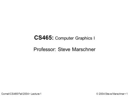 Cornell CS465 Fall 2004 Lecture 1© 2004 Steve Marschner 1 CS465: Computer Graphics I Professor: Steve Marschner.