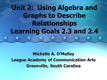 Unit 2: Using Algebra and Graphs to Describe Relationships Learning Goals 2.3 and 2.4 Michelle A. O’Malley League Academy of Communication Arts Greenville,