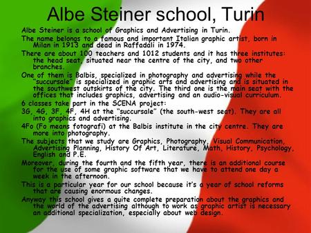 Albe Steiner school, Turin Albe Steiner is a school of Graphics and Advertising in Turin. The name belongs to a famous and important Italian graphic artist,