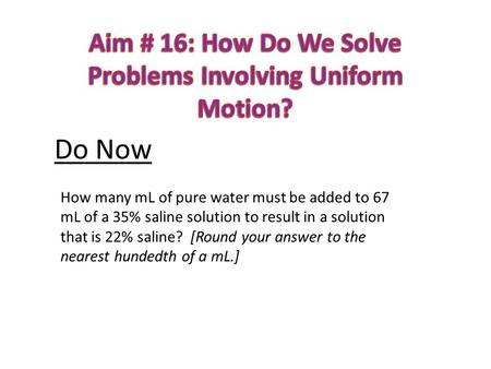 Do Now How many mL of pure water must be added to 67 mL of a 35% saline solution to result in a solution that is 22% saline? [Round your answer to the.