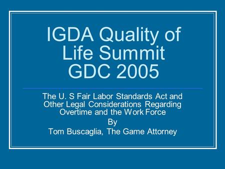 IGDA Quality of Life Summit GDC 2005 The U. S Fair Labor Standards Act and Other Legal Considerations Regarding Overtime and the Work Force By Tom Buscaglia,