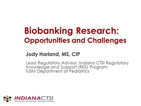 Biobanking Research: Opportunities and Challenges Jody Harland, MS, CIP Lead Regulatory Advisor, Indiana CTSI Regulatory Knowledge and Support (RKS) Program.