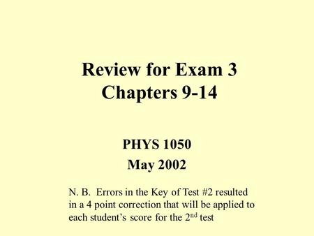 Review for Exam 3 Chapters 9-14 PHYS 1050 May 2002 N. B. Errors in the Key of Test #2 resulted in a 4 point correction that will be applied to each student’s.