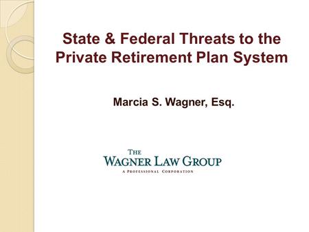 Marcia S. Wagner, Esq. State & Federal Threats to the Private Retirement Plan System.