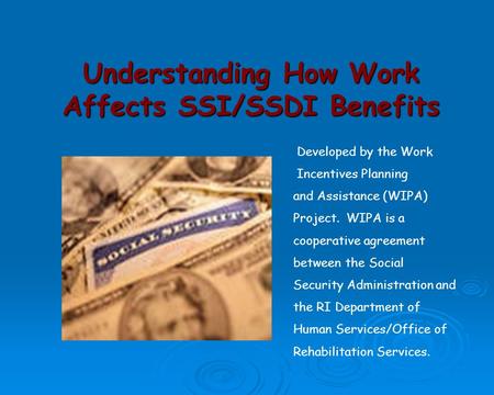 Understanding How Work Affects SSI/SSDI Benefits Developed by the Work Incentives Planning and Assistance (WIPA) Project. WIPA is a cooperative agreement.