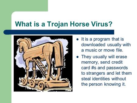 What is a Trojan Horse Virus? It is a program that is downloaded usually with a music or move file. They usually will erase memory, send credit card #s.