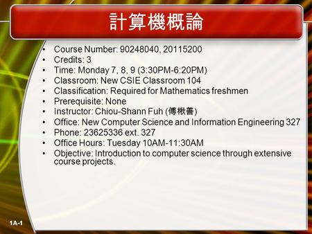 1A-1 計算機概論 Course Number: 90248040, 20115200 Credits: 3 Time: Monday 7, 8, 9 (3:30PM-6:20PM) Classroom: New CSIE Classroom 104 Classification: Required.