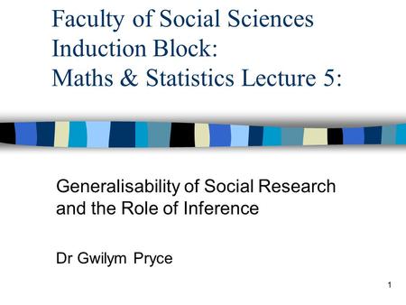 1 Faculty of Social Sciences Induction Block: Maths & Statistics Lecture 5: Generalisability of Social Research and the Role of Inference Dr Gwilym Pryce.