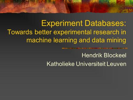 Experiment Databases: Towards better experimental research in machine learning and data mining Hendrik Blockeel Katholieke Universiteit Leuven.