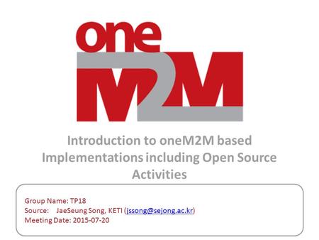 Introduction to oneM2M based Implementations including Open Source Activities Group Name: TP18 Source: 	JaeSeung Song, KETI (jssong@sejong.ac.kr) Meeting.