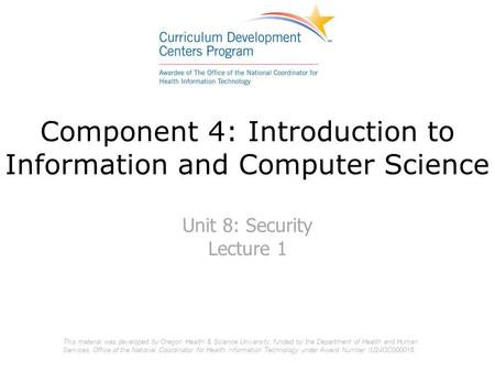 Component 4: Introduction to Information and Computer Science Unit 8: Security Lecture 1 This material was developed by Oregon Health & Science University,