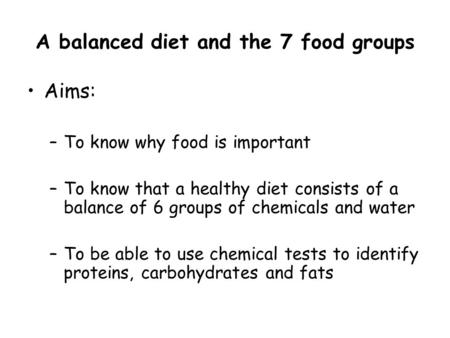 A balanced diet and the 7 food groups Aims: –To know why food is important –To know that a healthy diet consists of a balance of 6 groups of chemicals.