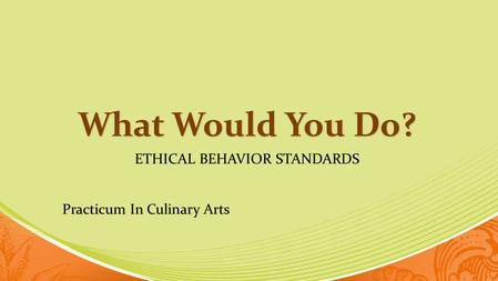 What Would You Do? ETHICAL BEHAVIOR STANDARDS Practicum In Culinary Arts.