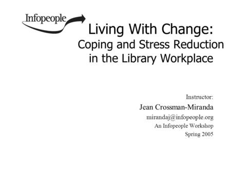 Living With Change: Coping and Stress Reduction in the Library Workplace Instructor: Jean Crossman-Miranda An Infopeople Workshop.