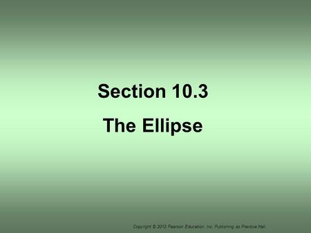 Copyright © 2012 Pearson Education, Inc. Publishing as Prentice Hall. Section 10.3 The Ellipse.