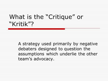 What is the “Critique” or “Kritik”? A strategy used primarily by negative debaters designed to question the assumptions which underlie the other team’s.