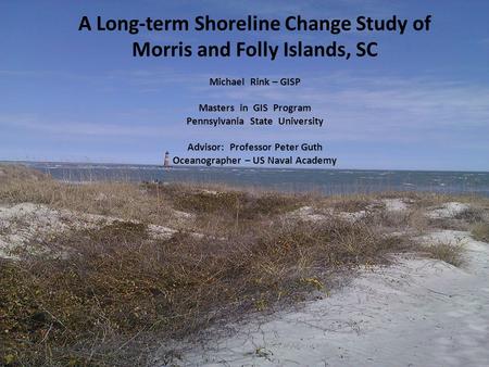 A Long-term Shoreline Change Study of Morris and Folly Islands, SC Michael Rink – GISP Masters in GIS Program Pennsylvania State University Advisor: Professor.