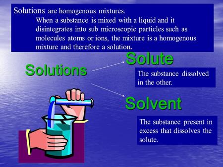 Solutions Solute Solvent Solutions are homogenous mixtures. When a substance is mixed with a liquid and it disintegrates into sub microscopic particles.