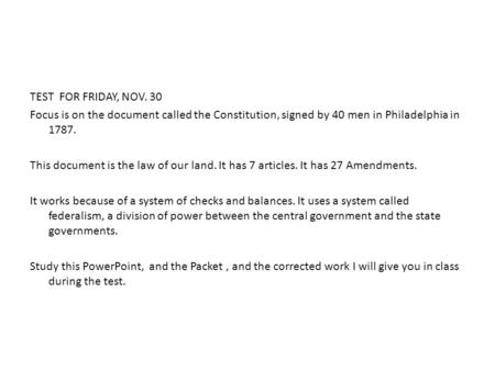 TEST FOR FRIDAY, NOV. 30 Focus is on the document called the Constitution, signed by 40 men in Philadelphia in 1787. This document is the law of our land.