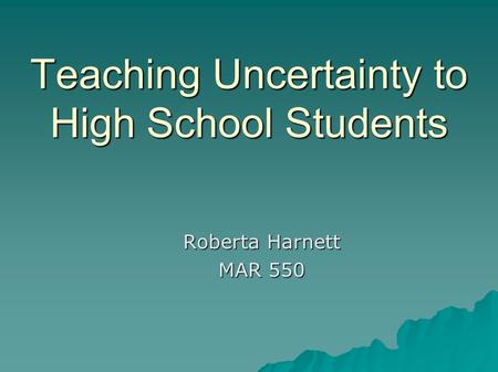 Teaching Uncertainty to High School Students Roberta Harnett MAR 550.