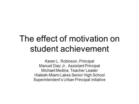 The effect of motivation on student achievement Karen L. Robinson, Principal Manuel Diaz Jr., Assistant Principal Michael Medina, Teacher Leader Hialeah-Miami.