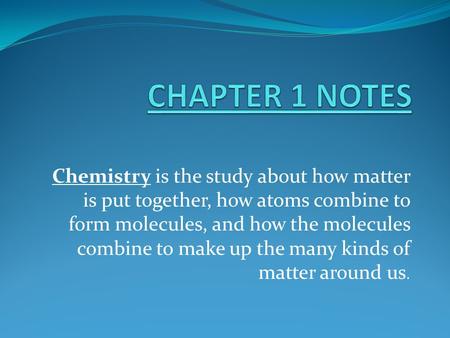 CHAPTER 1 NOTES Chemistry is the study about how matter is put together, how atoms combine to form molecules, and how the molecules combine to make up.