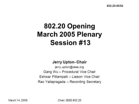 March 14, 2005Chair, IEEE 802.20 802.20 Opening March 2005 Plenary Session #13 Jerry Upton- Chair Gang Wu – Procedural Vice Chair.