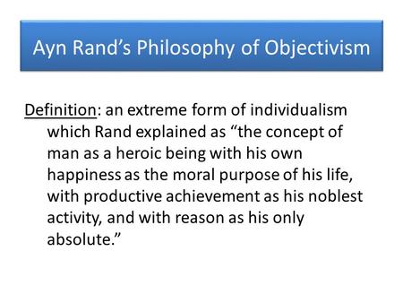 Ayn Rand’s Philosophy of Objectivism Definition: an extreme form of individualism which Rand explained as “the concept of man as a heroic being with his.