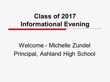 Class of 2017 Informational Evening Welcome - Michelle Zundel Principal, Ashland High School.