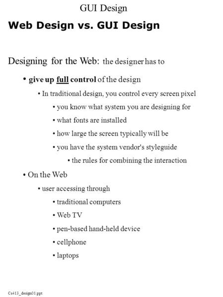 Cs413_design01.ppt Web Design vs. GUI Design Designing for the Web: the designer has to give up full control of the design In traditional design, you control.